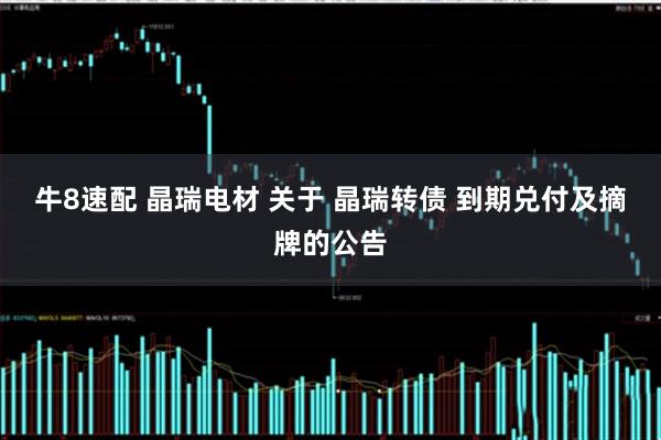 牛8速配 晶瑞电材 关于 晶瑞转债 到期兑付及摘牌的公告