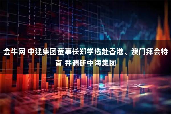 金牛网 中建集团董事长郑学选赴香港、澳门拜会特首 并调研中海集团