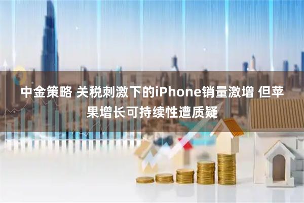 中金策略 关税刺激下的iPhone销量激增 但苹果增长可持续性遭质疑