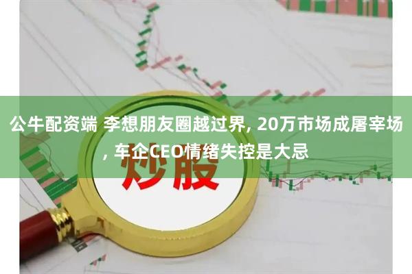 公牛配资端 李想朋友圈越过界, 20万市场成屠宰场, 车企CEO情绪失控是大忌