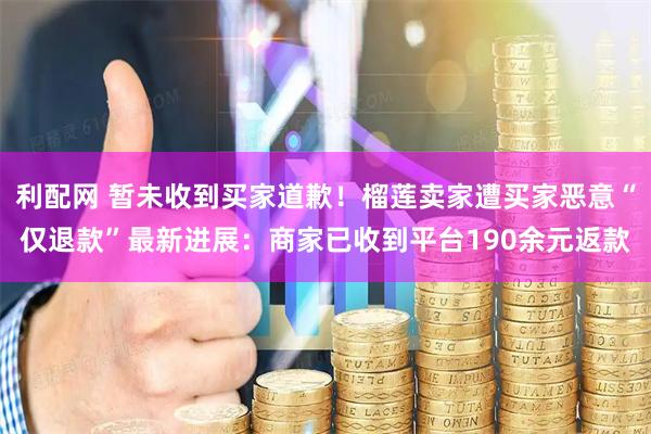 利配网 暂未收到买家道歉！榴莲卖家遭买家恶意“仅退款”最新进展：商家已收到平台190余元返款