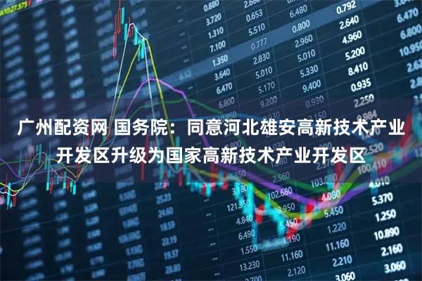 广州配资网 国务院：同意河北雄安高新技术产业开发区升级为国家高新技术产业开发区