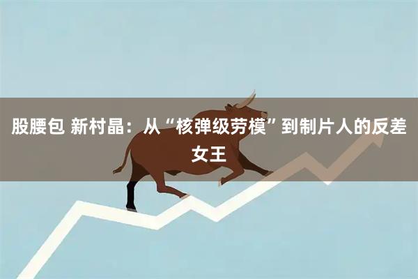 股腰包 新村晶：从“核弹级劳模”到制片人的反差女王